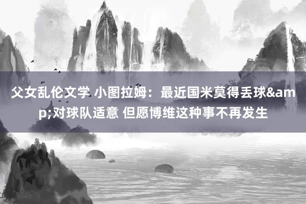 父女乱伦文学 小图拉姆：最近国米莫得丢球&对球队适意 但愿博维这种事不再发生