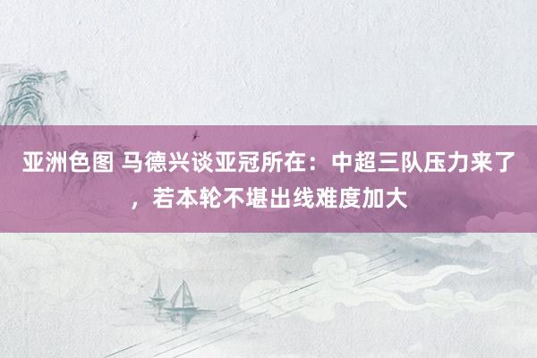 亚洲色图 马德兴谈亚冠所在：中超三队压力来了，若本轮不堪出线难度加大