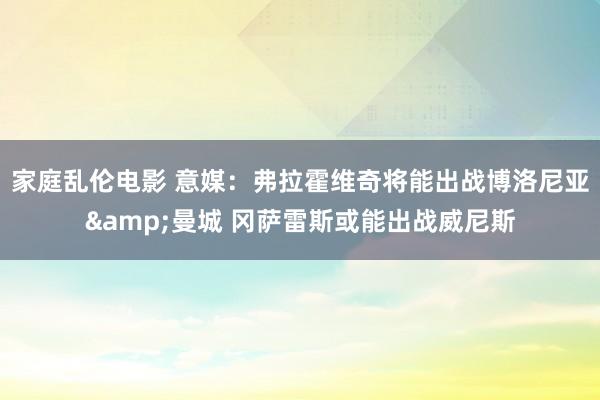家庭乱伦电影 意媒：弗拉霍维奇将能出战博洛尼亚&曼城 冈萨雷斯或能出战威尼斯