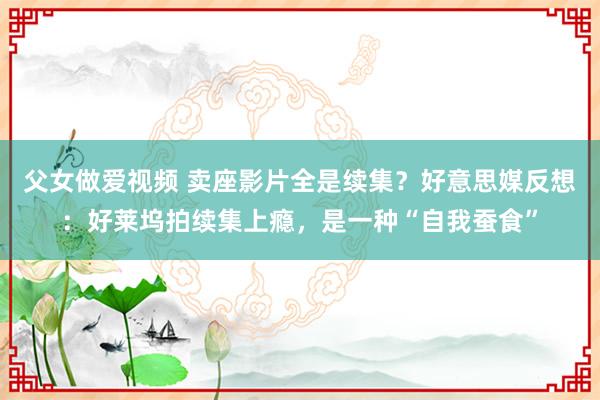 父女做爱视频 卖座影片全是续集？好意思媒反想：好莱坞拍续集上瘾，是一种“自我蚕食”
