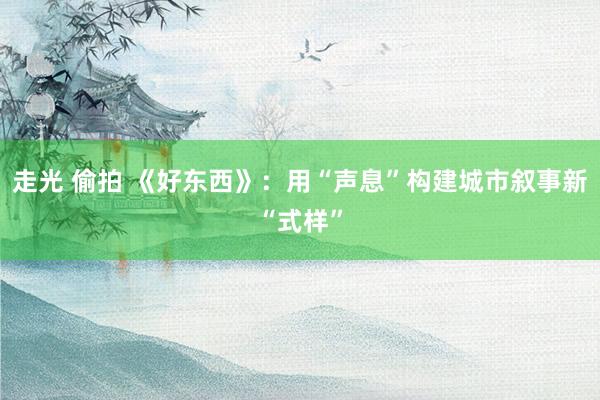 走光 偷拍 《好东西》：用“声息”构建城市叙事新“式样”
