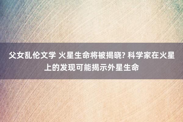 父女乱伦文学 火星生命将被揭晓? 科学家在火星上的发现可能揭示外星生命