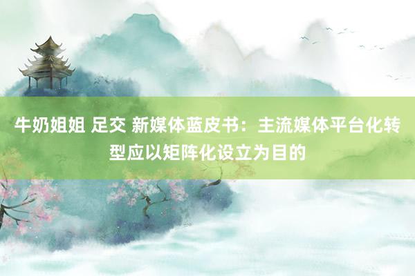 牛奶姐姐 足交 新媒体蓝皮书：主流媒体平台化转型应以矩阵化设立为目的