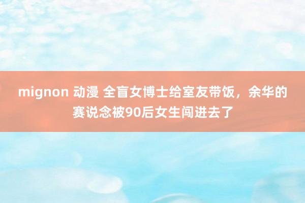 mignon 动漫 全盲女博士给室友带饭，余华的赛说念被90后女生闯进去了