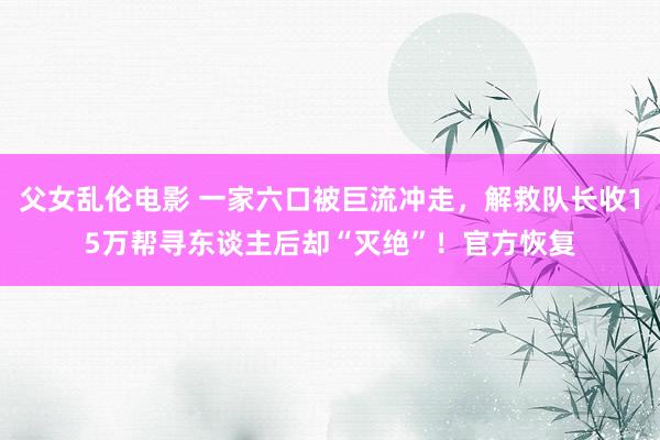 父女乱伦电影 一家六口被巨流冲走，解救队长收15万帮寻东谈主后却“灭绝”！官方恢复