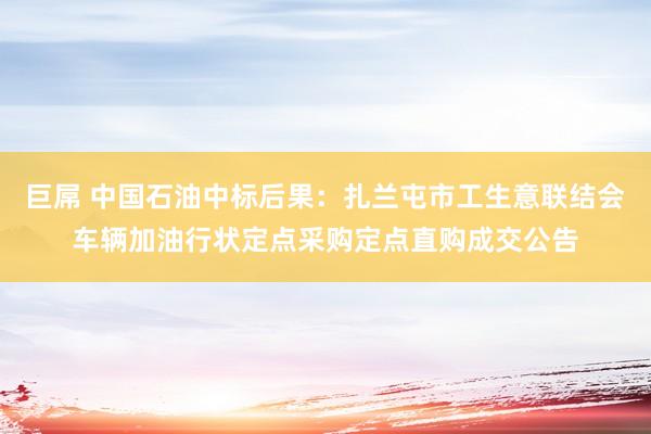 巨屌 中国石油中标后果：扎兰屯市工生意联结会车辆加油行状定点采购定点直购成交公告