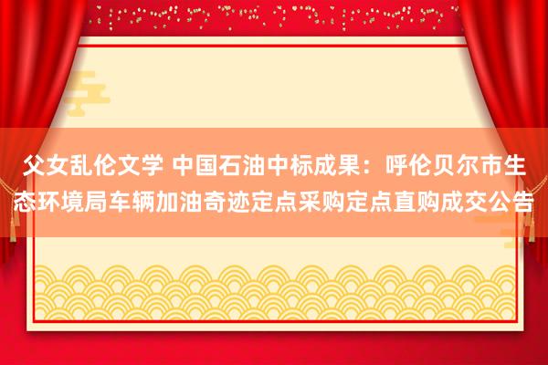 父女乱伦文学 中国石油中标成果：呼伦贝尔市生态环境局车辆加油奇迹定点采购定点直购成交公告