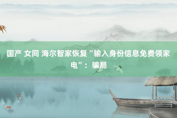 国产 女同 海尔智家恢复“输入身份信息免费领家电”：骗局