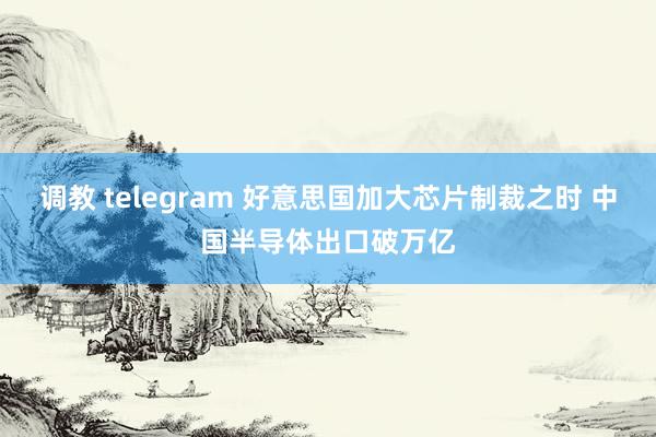 调教 telegram 好意思国加大芯片制裁之时 中国半导体出口破万亿