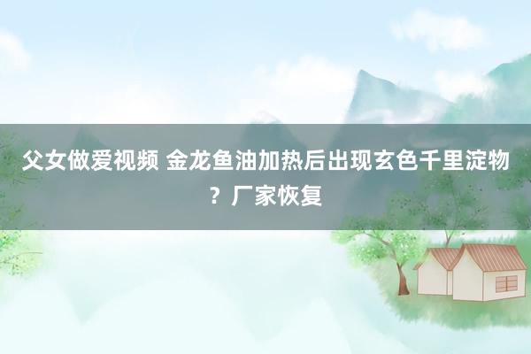 父女做爱视频 金龙鱼油加热后出现玄色千里淀物？厂家恢复