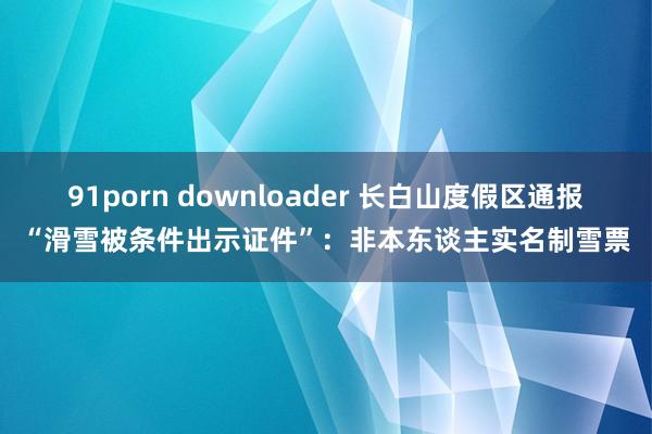 91porn downloader 长白山度假区通报“滑雪被条件出示证件”：非本东谈主实名制雪票
