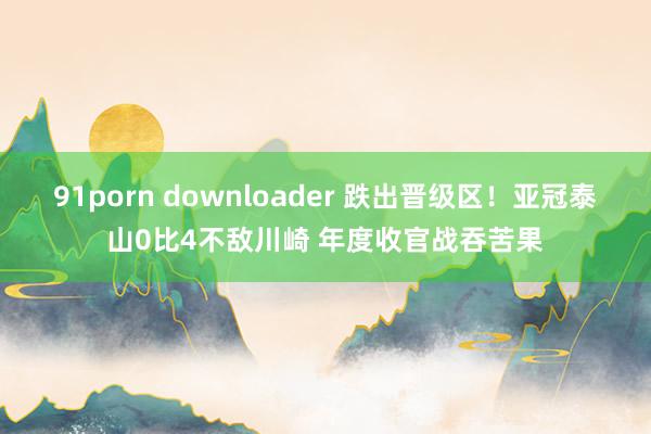 91porn downloader 跌出晋级区！亚冠泰山0比4不敌川崎 年度收官战吞苦果