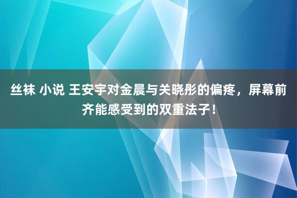 丝袜 小说 王安宇对金晨与关晓彤的偏疼，屏幕前齐能感受到的双重法子！
