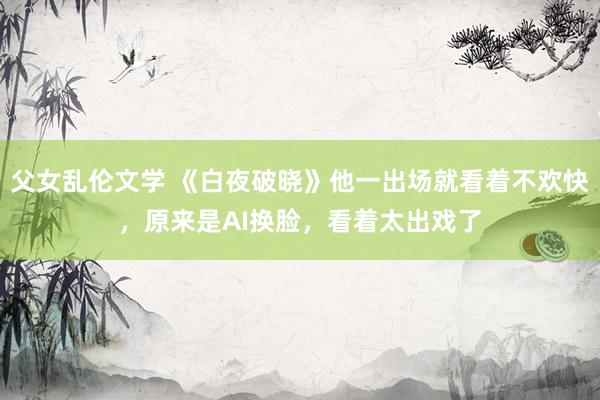 父女乱伦文学 《白夜破晓》他一出场就看着不欢快，原来是AI换脸，看着太出戏了