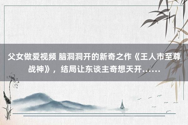 父女做爱视频 脑洞洞开的新奇之作《王人市至尊战神》，结局让东谈主奇想天开……