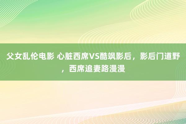 父女乱伦电影 心脏西席VS酷飒影后，影后门道野，西席追妻路漫漫