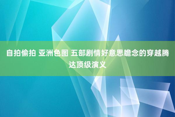 自拍偷拍 亚洲色图 五部剧情好意思瞻念的穿越腾达顶级演义