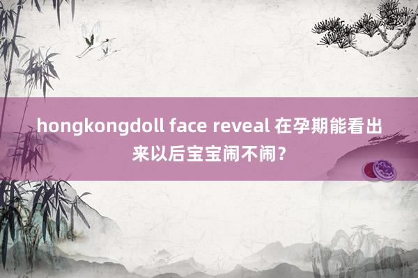 hongkongdoll face reveal 在孕期能看出来以后宝宝闹不闹？