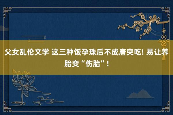 父女乱伦文学 这三种饭孕珠后不成唐突吃! 易让养胎变“伤胎”!