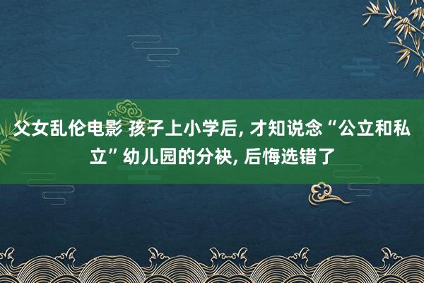父女乱伦电影 孩子上小学后， 才知说念“公立和私立”幼儿园的分袂， 后悔选错了