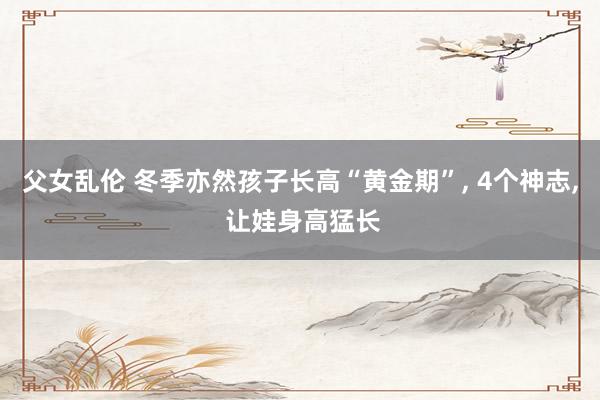 父女乱伦 冬季亦然孩子长高“黄金期”， 4个神志， 让娃身高猛长