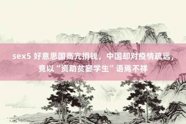 sex5 好意思国高亢捐钱，中国却对疫情疏远，竟以“资助贫窭学生”语焉不祥