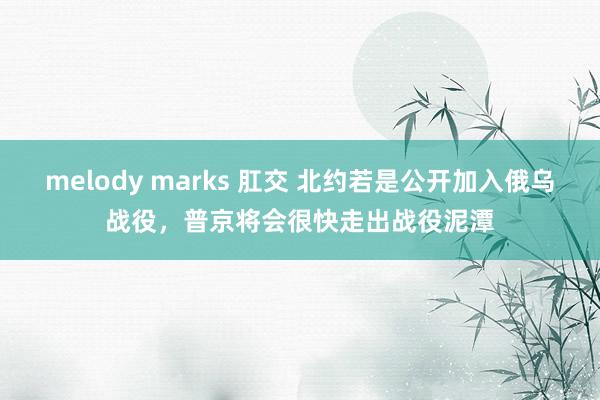 melody marks 肛交 北约若是公开加入俄乌战役，普京将会很快走出战役泥潭