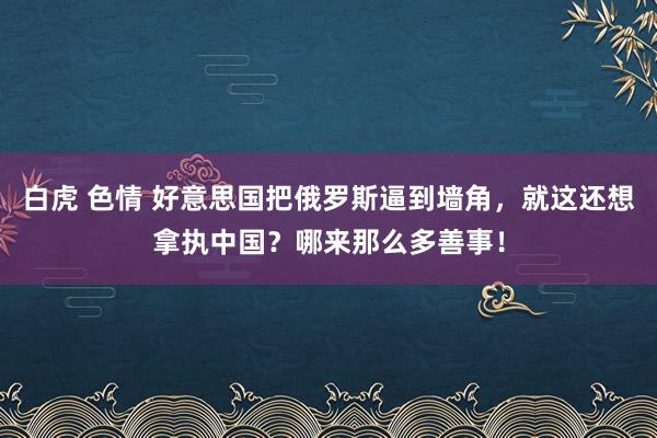 白虎 色情 好意思国把俄罗斯逼到墙角，就这还想拿执中国？哪来那么多善事！