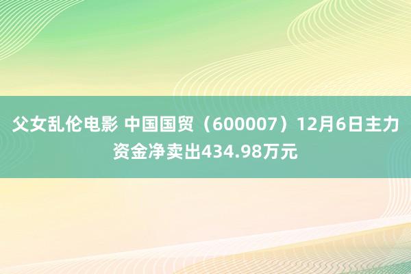 父女乱伦电影 中国国贸（600007）12月6日主力资金净卖出434.98万元