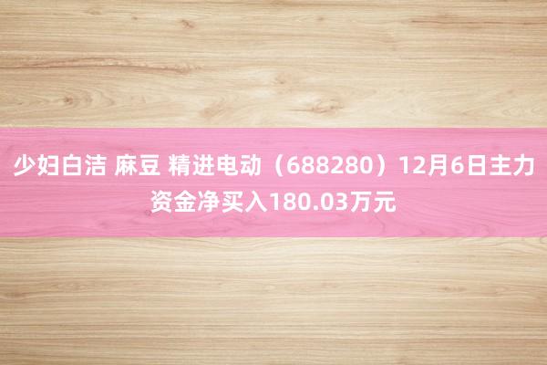 少妇白洁 麻豆 精进电动（688280）12月6日主力资金净买入180.03万元