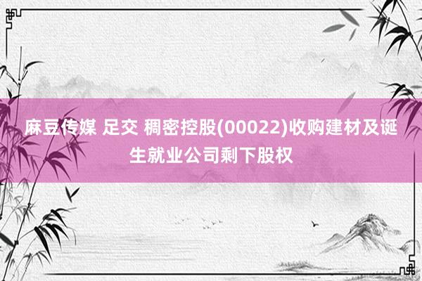 麻豆传媒 足交 稠密控股(00022)收购建材及诞生就业公司剩下股权