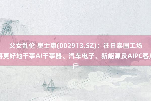 父女乱伦 奥士康(002913.SZ)：往日泰国工场将更好地干事AI干事器、汽车电子、新能源及AIPC客户