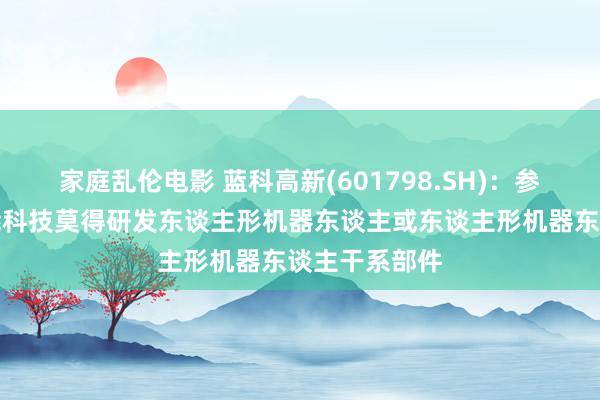 家庭乱伦电影 蓝科高新(601798.SH)：参股的蓝海智能科技莫得研发东谈主形机器东谈主或东谈主形机器东谈主干系部件