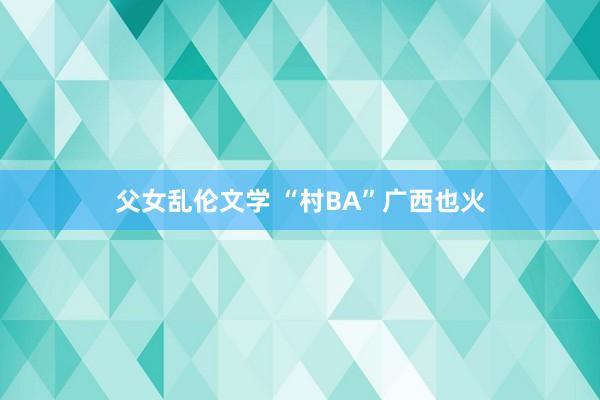 父女乱伦文学 “村BA”广西也火