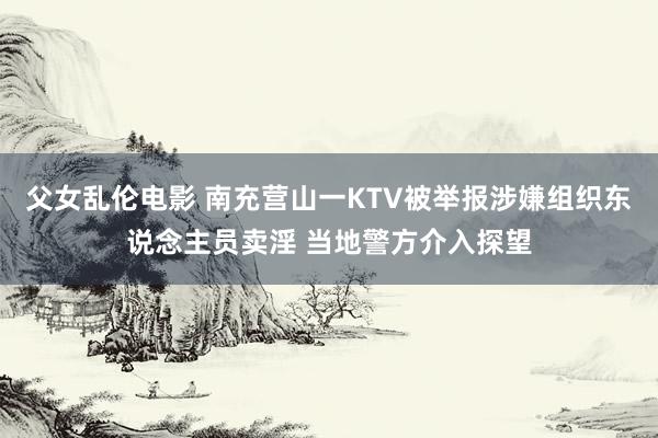 父女乱伦电影 南充营山一KTV被举报涉嫌组织东说念主员卖淫 当地警方介入探望