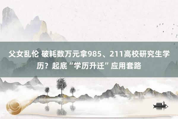 父女乱伦 破耗数万元拿985、211高校研究生学历？起底“学历升迁”应用套路