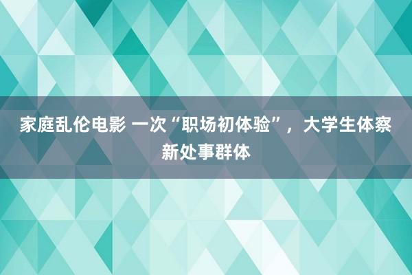 家庭乱伦电影 一次“职场初体验”，大学生体察新处事群体