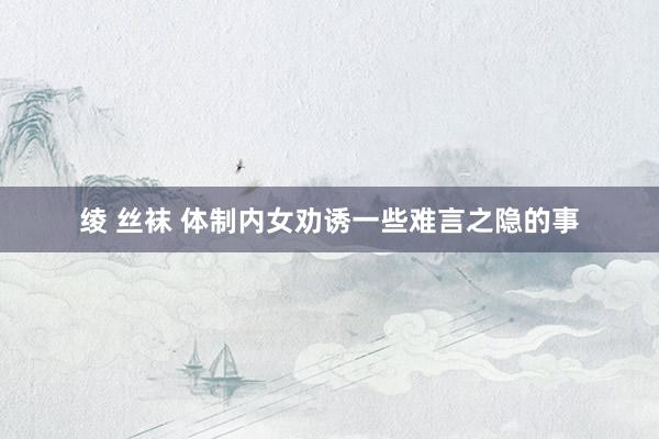 绫 丝袜 体制内女劝诱一些难言之隐的事