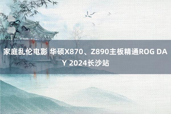 家庭乱伦电影 华硕X870、Z890主板精通ROG DAY 2024长沙站