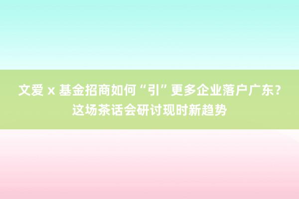 文爱 x 基金招商如何“引”更多企业落户广东？这场茶话会研讨现时新趋势