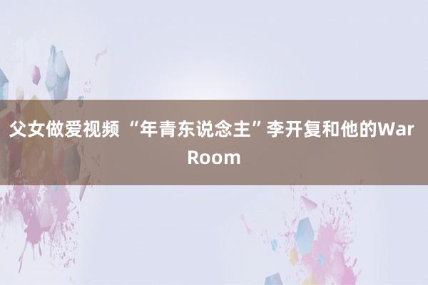 父女做爱视频 “年青东说念主”李开复和他的War Room