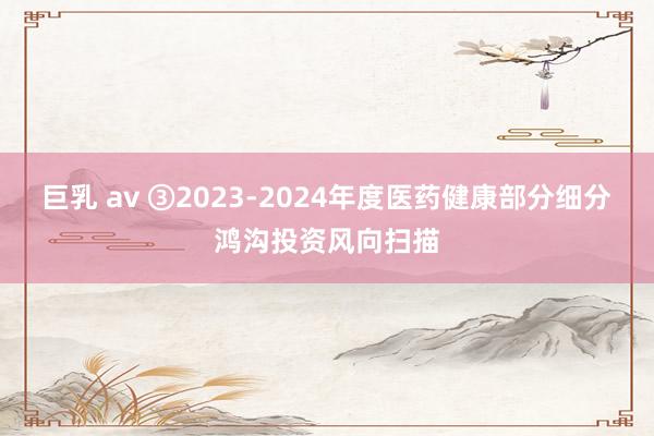 巨乳 av ③2023-2024年度医药健康部分细分鸿沟投资风向扫描