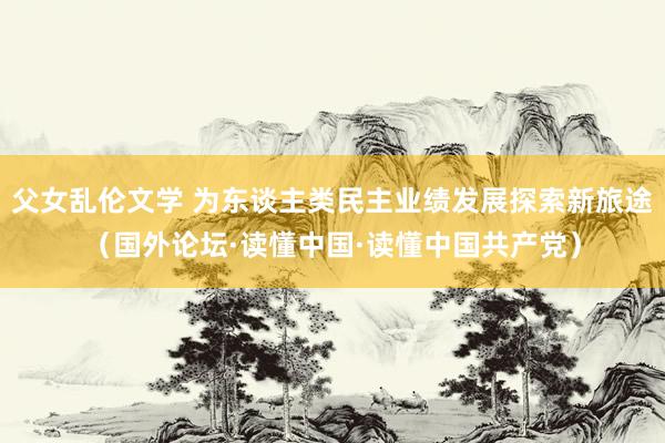 父女乱伦文学 为东谈主类民主业绩发展探索新旅途（国外论坛·读懂中国·读懂中国共产党）