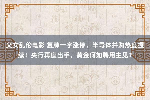 父女乱伦电影 复牌一字涨停，半导体并购热度握续！央行再度出手，黄金何如聘用主见？
