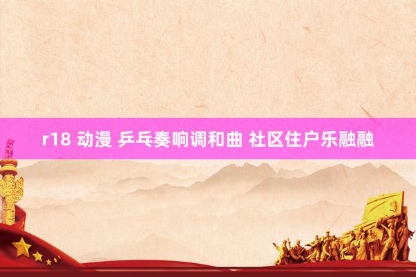 r18 动漫 乒乓奏响调和曲 社区住户乐融融
