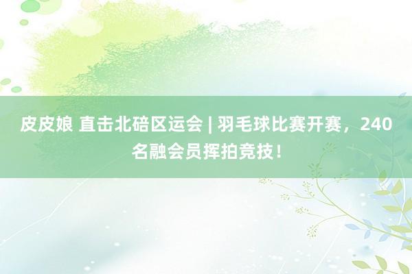 皮皮娘 直击北碚区运会 | 羽毛球比赛开赛，240名融会员挥拍竞技！