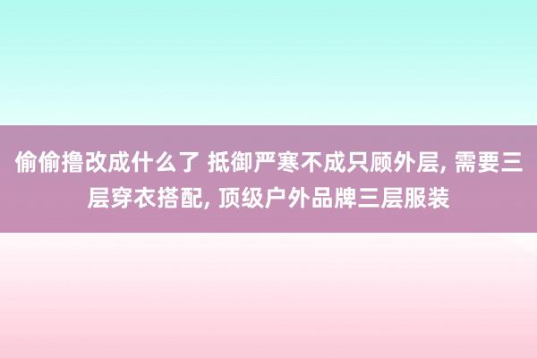 偷偷撸改成什么了 抵御严寒不成只顾外层， 需要三层穿衣搭配， 顶级户外品牌三层服装