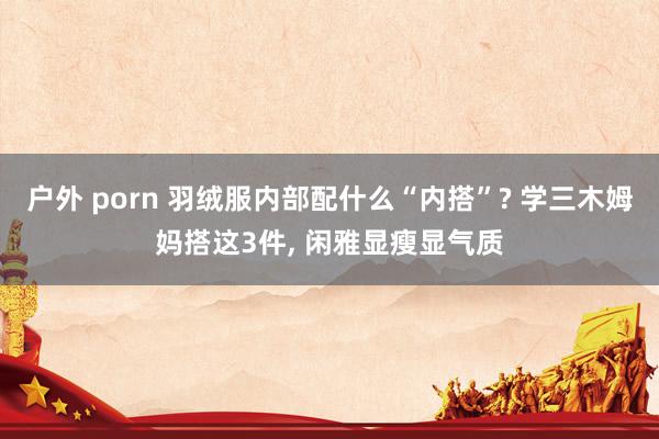 户外 porn 羽绒服内部配什么“内搭”? 学三木姆妈搭这3件， 闲雅显瘦显气质