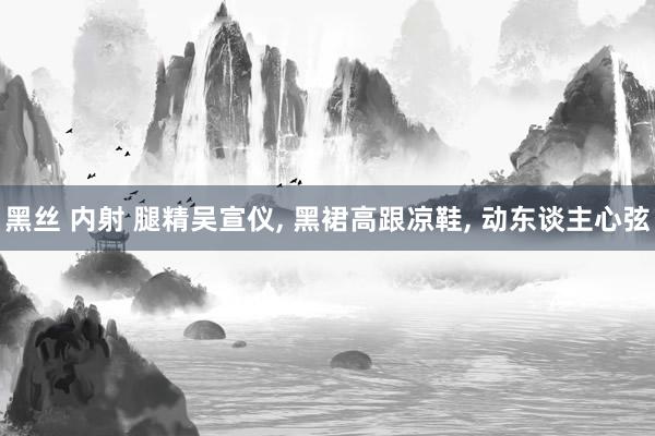 黑丝 内射 腿精吴宣仪， 黑裙高跟凉鞋， 动东谈主心弦