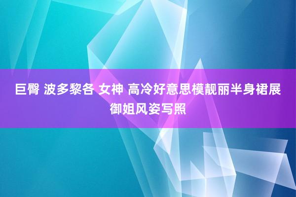 巨臀 波多黎各 女神 高冷好意思模靓丽半身裙展御姐风姿写照